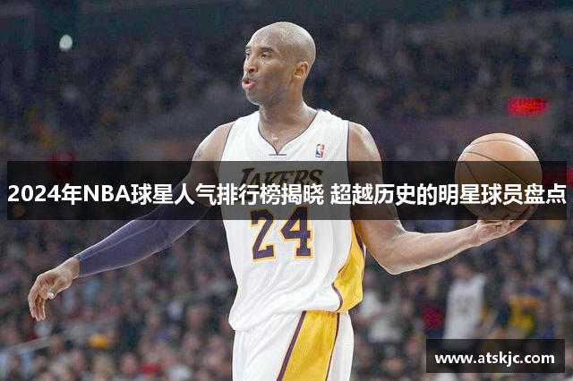 2024年NBA球星人气排行榜揭晓 超越历史的明星球员盘点